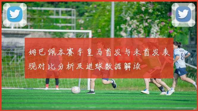 姆巴佩本赛季皇马首发与未首发表现对比分析及进球数据解读