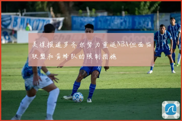 美媒报道罗齐尔努力重返NBA但面临联盟和黄蜂队的限制措施