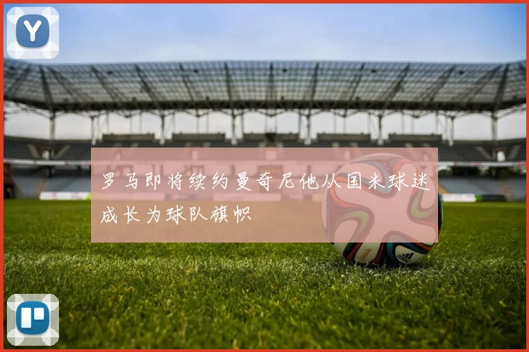 罗马即将续约曼奇尼他从国米球迷成长为球队旗帜