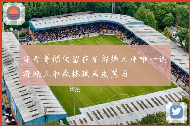 字母哥倾向留在东部热火非唯一选择湖人和森林狼或成黑马