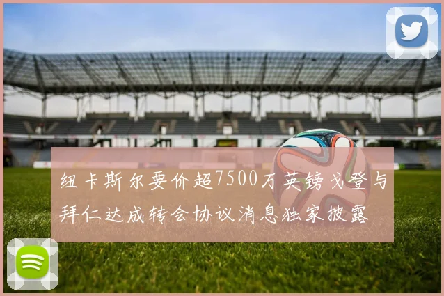 纽卡斯尔要价超7500万英镑戈登与拜仁达成转会协议消息独家披露