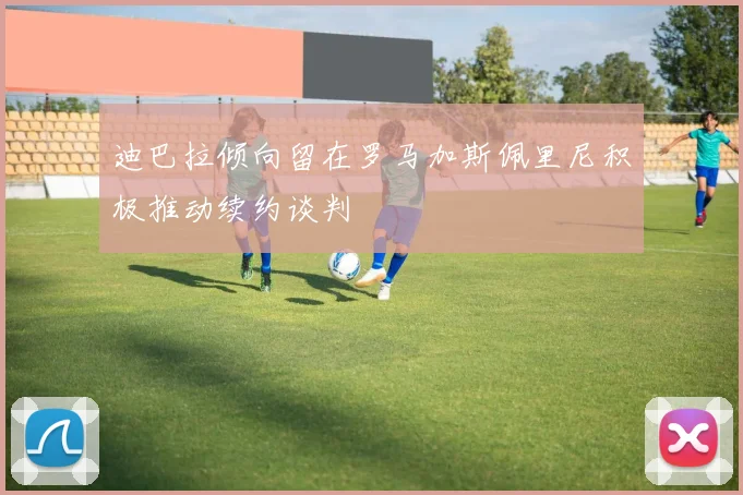 迪巴拉倾向留在罗马加斯佩里尼积极推动续约谈判