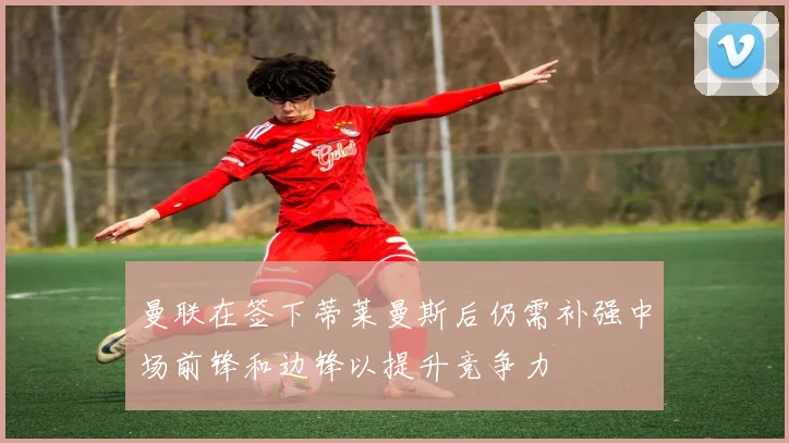 曼联在签下蒂莱曼斯后仍需补强中场前锋和边锋以提升竞争力
