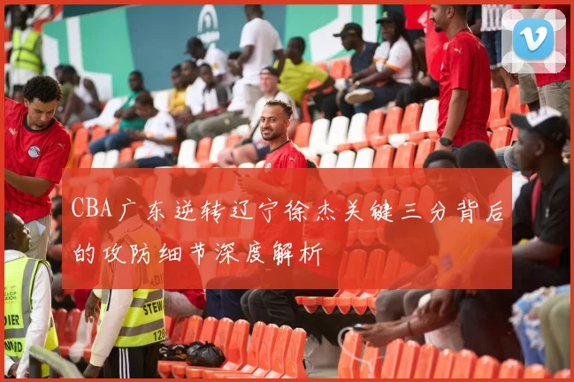 CBA广东逆转辽宁徐杰关键三分背后的攻防细节深度解析